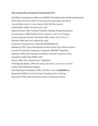 (http://groups.yahoo.com/group/sd-islam/message/1907).

(ilmiahhttp://smacepiring.wordpress.com/2008/02/19/pendekatan-dan-metode-pembelajaran/).
IOWA State University. (2003). Incorporating Developmentally Appropriate
Learning Opportunities to Assess Impact of Life Skill Development.
Lifeskills4kids. (2000). Introduction & F.A.Q.
Ngalim Purwanto. 2002. Psikologi Pendidikan. Bandung: Remaja Rosda Karya
Lee, Kwuang-wu. 2000. English Teachers’ Barriers to the Use of Computer
assisted Language Learning. The Internet TESL Journal, Vol. VI, No. 12,
December 2000. http:/www..aitech.ac.jp/~iteslj/
(Frequently Asked Questions). kdavis@LifeSkills4Kids.com
Suhandoyo (1993). Upaya Meningkatkan Kualitas Sumber Daya Manusia Melalui
Interaksi Positif dengan Lingkungan. Yogyakarta: PPM IKIP Yogyakarta.
Supriyadi. (1999). Buku Pegangan Perkuliahan Teknologi Pengajaran Fisika.
Yogyakarta: Jurdik Fisika FMIPA UNY
Suyoso. (2001). Ilmu Alamiah Dasar. Yogyakarta:
Trowbidge dan Byebee. (1986). Becoming a Secondary school science Teacher.
London: Merill Publishing Company.
Utah State Board of Education. (2001). Life Skills. www.caseylifeskills.org
Rusmansyah.(2000). Prospek Penerapan Pendekatan Sains-Teknologi-
Masyarakat (STM) dalam pembelajaran Kimia di Kalimantan Selatan.
 