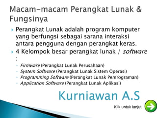  Perangkat Lunak adalah program komputer
yang berfungsi sebagai sarana interaksi
antara pengguna dengan perangkat keras.
 4 Kelompok besar perangkat lunak / software
:
◦ Firmware (Perangkat Lunak Perusahaan)
◦ System Software (Perangkat Lunak Sistem Operasi)
◦ Programming Software (Perangkat Lunak Pemrograman)
◦ Application Software (Perangkat Lunak Aplikasi)
Klik untuk lanjut
Kurniawan A.S
 