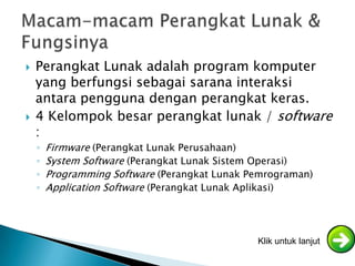    Perangkat Lunak adalah program komputer
    yang berfungsi sebagai sarana interaksi
    antara pengguna dengan perangkat keras.
   4 Kelompok besar perangkat lunak / software
    :
    ◦   Firmware (Perangkat Lunak Perusahaan)
    ◦   System Software (Perangkat Lunak Sistem Operasi)
    ◦   Programming Software (Perangkat Lunak Pemrograman)
    ◦   Application Software (Perangkat Lunak Aplikasi)




                                               Klik untuk lanjut
 