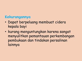 Kekurangannya
• Dapat berpeluang membuat cidera
kepala bayi
• kurang menguntungkan karena sangat
menyulitkan pemantauan perkembangan
pembukaan dan tindakan persalinan
lainnya
 
