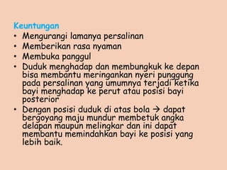 Keuntungan
• Mengurangi lamanya persalinan
• Memberikan rasa nyaman
• Membuka panggul
• Duduk menghadap dan membungkuk ke depan
bisa membantu meringankan nyeri punggung
pada persalinan yang umumnya terjadi ketika
bayi menghadap ke perut atau posisi bayi
posterior
• Dengan posisi duduk di atas bola  dapat
bergoyang maju mundur membetuk angka
delapan maupun melingkar dan ini dapat
membantu memindahkan bayi ke posisi yang
lebih baik.
 