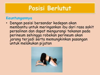 Posisi Berlutut
Keuntungannya
• Dengan posisi bersandar kedepan akan
membantu untuk meringankan ibu dari rasa sakit
persalinan dan dapat mengurangi tekanan pada
perineum sehingga robekan perineum akan
jarang terjadi serta memungkinkan pasangan
untuk melakukan pijatan
 