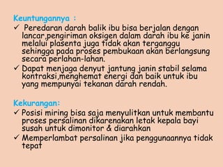 Keuntungannya :
 Peredaran darah balik ibu bisa berjalan dengan
lancar,pengiriman oksigen dalam darah ibu ke janin
melalui plasenta juga tidak akan terganggu
sehingga pada proses pembukaan akan berlangsung
secara perlahan-lahan.
 Dapat menjaga denyut jantung janin stabil selama
kontraksi,menghemat energi dan baik untuk ibu
yang mempunyai tekanan darah rendah.
Kekurangan:
 Posisi miring bisa saja menyulitkan untuk membantu
proses persalinan dikarenakan letak kepala bayi
susah untuk dimonitor & diarahkan
 Memperlambat persalinan jika penggunaannya tidak
tepat
 