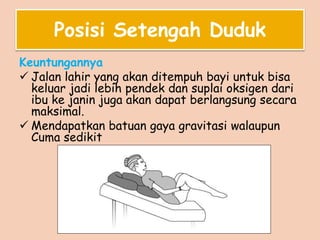 Posisi Setengah Duduk
Keuntungannya
 Jalan lahir yang akan ditempuh bayi untuk bisa
keluar jadi lebih pendek dan suplai oksigen dari
ibu ke janin juga akan dapat berlangsung secara
maksimal.
 Mendapatkan batuan gaya gravitasi walaupun
Cuma sedikit
 