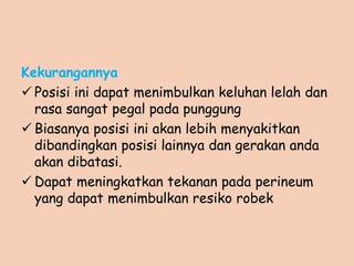 Kekurangannya
 Posisi ini dapat menimbulkan keluhan lelah dan
rasa sangat pegal pada punggung
 Biasanya posisi ini akan lebih menyakitkan
dibandingkan posisi lainnya dan gerakan anda
akan dibatasi.
 Dapat meningkatkan tekanan pada perineum
yang dapat menimbulkan resiko robek
 