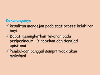 Kekuranganya
 kesulitan mengejan pada saat proses kelahiran
bayi.
 Dapat meningkatkan tekanan pada
periperineum  robekan dan derajad
episitomi
 Pembukaan panggul sempit tidak akan
maksimal
 
