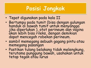 Posisi Jongkok
• Tepat digunakan pada kala II
• Bertumpu pada tumit (bisa dengan gulungan
handuk di bawah tumit untuk menyangga
jika diperlukan ), otot perineum dan vagina
akan lebih bisa rileks, dengan demikian
dapat mencegah robekan perineum.
• sambil memegang sebuah gagang pintu atau
memegang pasangan
• Pastikan tulang belakang tidak melengkung,
terutama punggung bawah, usahakan untuk
tetap tegak atau lurus
 