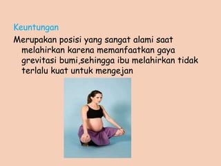 Keuntungan
Merupakan posisi yang sangat alami saat
melahirkan karena memanfaatkan gaya
grevitasi bumi,sehingga ibu melahirkan tidak
terlalu kuat untuk mengejan
 