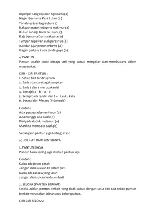 Dipimpin sang raja nan bijaksana (a)
Negeri bernama Pasir Luhur (a)
Tanahnya luas lagi subur (a)
Rakyat teratur hidupnya makmur (a)
Rukun raharja tiada terukur (a)
Raja bernama Darmalaksana (a)
Tampan rupawan elok parasnya (a)
Adil dan jujur penuh wibawa (a)
Gagah perkasa tiada tandingnya (a)
4.PANTUN
Pantun adalah puisi Melayu asli yang cukup mengakar dan membudaya dalam
masyarakat.
CIRI – CIRI PANTUN :
1. Setiap bait terdiri 4 baris
2. Baris 1 dan 2 sebagai sampiran
3. Baris 3 dan 4 merupakan isi
4. Bersajak a – b – a – b
5. Setiap baris terdiri dari 8 – 12 suku kata
6. Berasal dari Melayu (Indonesia)
Contoh :
Ada pepaya ada mentimun (a)
Ada mangga ada salak (b)
Daripada duduk melamun (a)
Mari kita membaca sajak (b)
Sedangkan pantun juga terbagi atas :
a) . DILIHAT DARI BENTUKNYA
1. PANTUN BIASA
Pantun biasa sering juga disebut pantun saja.
Contoh :
Kalau ada jarum patah
Jangan dimasukkan ke dalam peti
Kalau ada kataku yang salah
Jangan dimasukan ke dalam hati
2. SELOKA (PANTUN BERKAIT)
Seloka adalah pantun berkait yang tidak cukup dengan satu bait saja sebab pantun
berkait merupakan jalinan atas beberapa bait.
CIRI-CIRI SELOKA:
 