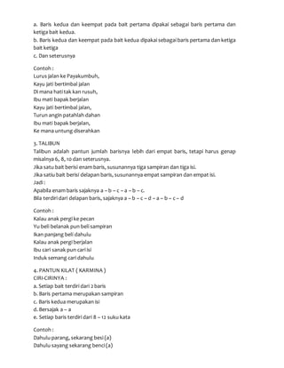 a. Baris kedua dan keempat pada bait pertama dipakai sebagai baris pertama dan
ketiga bait kedua.
b. Baris kedua dan keempat pada bait kedua dipakai sebagai baris pertama dan ketiga
bait ketiga
c. Dan seterusnya
Contoh :
Lurus jalan ke Payakumbuh,
Kayu jati bertimbal jalan
Di mana hati tak kan rusuh,
Ibu mati bapak berjalan
Kayu jati bertimbal jalan,
Turun angin patahlah dahan
Ibu mati bapak berjalan,
Ke mana untung diserahkan
3. TALIBUN
Talibun adalah pantun jumlah barisnya lebih dari empat baris, tetapi harus genap
misalnya 6, 8, 10 dan seterusnya.
Jika satu bait berisi enam baris, susunannya tiga sampiran dan tiga isi.
Jika satiu bait berisi delapan baris, susunannya empat sampiran dan empat isi.
Jadi :
Apabila enam baris sajaknya a – b – c – a – b – c.
Bila terdiri dari delapan baris, sajaknya a – b – c – d – a – b – c – d
Contoh :
Kalau anak pergi ke pecan
Yu beli belanak pun beli sampiran
Ikan panjang beli dahulu
Kalau anak pergi berjalan
Ibu cari sanak pun cari isi
Induk semang cari dahulu
4. PANTUN KILAT ( KARMINA )
CIRI-CIRINYA :
a. Setiap bait terdiri dari 2 baris
b. Baris pertama merupakan sampiran
c. Baris kedua merupakan isi
d. Bersajak a – a
e. Setiap baris terdiri dari 8 – 12 suku kata
Contoh :
Dahulu parang, sekarang besi (a)
Dahulu sayang sekarang benci (a)
 