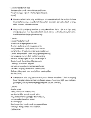 Sikap lamban berarti mati
Siapa yang bergerak, merekalah yang di depan
Yang menunggu sejenak sekalipun pasti tergilas.
(Iqbal)
Romansa adalah puisi yang berisi luapan perasaan cinta kasih. Berasal daribahasa
Perancis Romantique yang berarti keindahan perasaan; persoalan kasih sayang,
rindu dendam, serta kasih mesra
Elegi adalah puisi yang berisi ratap tangis/kesedihan. Berisi sajak atau lagu yang
mengungkapkan rasa duka atau keluh kesah karena sedih atau rindu, terutama
karena kematian/kepergian seseorang.
Contoh:
Senja di Pelabuhan Kecil
Ini kali tidak ada yang mencari cinta
di antara gudang, rumah tua, pada cerita
tiang serta temali. Kapal, perahu tiada berlaut
menghembus diri dalam mempercaya mau berpaut
Gerimis mempercepat kelam. Ada juga kelepak elang
menyinggung muram, desir hari lari berenang
menemu bujuk pangkal akanan. Tidak bergerak
dan kini tanah dan air tidur hilang ombak.
Tiada lagi. Aku sendiri. Berjalan
menyisir semenanjung, masih pengap harap
sekali tiba di ujung dan sekalian selamat jalan
dari pantai keempat, sedu penghabisan bisa terdekap
(Chairil Anwar)
Satire adalah puisi yang berisi sindiran/kritik. Berasal dari bahasa LatinSatura yang
berarti sindiran; kecaman tajam terhadap sesuatu fenomena; tidak puas hati satu
golongan (ke atas pemimpin yang pura-pura, rasuah, zalim etc)
Contoh:
Aku bertanya
tetapi pertanyaan-pertanyaanku
membentur jidat penyair-penyair salon,
yang bersajak tentang anggur dan rembulan,
sementara ketidakadilan terjadi
di sampingnya,
dan delapan juta kanak-kanak tanpa pendidikan,
termangu-mangu dl kaki dewi kesenian.
(WS Rendra)
 