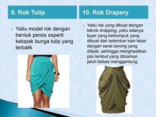 9. Rok Tulip 10. Rok Drapery
 Yaitu model rok dengan
bentuk persis seperti
kelopak bunga tulip yang
terbalik
 Yaitu rok yang dibuat dengan
teknik drapping, yaitu adanya
layer yang bertumpuk yang
dibuat dari selembar kain lebar
dengan serat serong yang
dilipat, sehingga menghasilkan
ploi lembut yang dibiarkan
jatuh bebas menggantung.
 