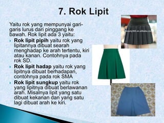 Yaitu rok yang mempunyai gari-
garis lurus dari pinggang ke
bawah. Rok lipit ada 3 yaitu:
 Rok lipit pipih yaitu rok yang
lipitannya dibuat searah
menghadap ke arah tertentu, kiri
atau kanan. Contohnya pada
rok SD.
 Rok lipit hadap yaitu rok yang
lipitnya dibuat berhadapan,
contohnya pada rok SMA
 Rok lipit sungkup yaitu rok
yang lipitnya dibuat berlawanan
arah. Misalnya lipit yang satu
dibuat kekanan dan yang satu
lagi dibuat arah ke kiri.
 