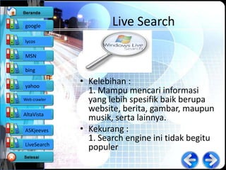 google                Live Search
lycos

MSN

bing

yahoo
              • Kelebihan :
                1. Mampu mencari informasi
Web crawler     yang lebih spesifik baik berupa
                website, berita, gambar, maupun
AltaVista
                musik, serta lainnya.
ASKjeeves     • Kekurang :
                1. Search engine ini tidak begitu
LiveSearch
                populer
 