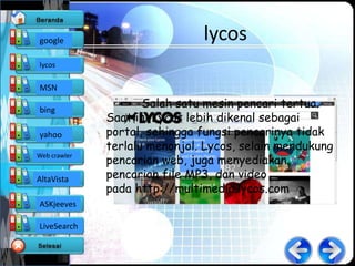 google                         lycos
lycos

MSN

bing
                     Salah satu mesin pencari tertua.
              Saat ini Lycos lebih dikenal sebagai
yahoo         portal, sehingga fungsi pencarinya tidak
              terlalu menonjol. Lycos, selain mendukung
              pencarian web, juga menyediakan
Web crawler


AltaVista     pencarian file MP3, dan video
              pada http://multimedia.lycos.com
ASKjeeves

LiveSearch
 