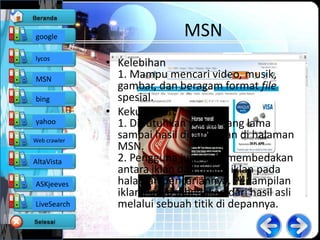 google                        MSN
lycos
              • Kelebihan
MSN             1. Mampu mencari video, musik,
                gambar, dan beragam format file
bing            spesial.
              • Kekurangan
yahoo           1. Dibutuhkan waktu yang lama
Web crawler
                sampai hasil ditampilkan di halaman
                MSN.
AltaVista       2. Pengguna juga sulit membedakan
                antara iklan dan bukan iklan pada
ASKjeeves       halaman pencariannya. Penampilan
                iklan hanya dibedakan dari hasil asli
LiveSearch      melalui sebuah titik di depannya.
 