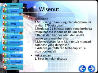 google             Wisenut
lycos
              • Kelebihan
MSN
                1.Situs yang ditampung oleh database ini
                sekitar 579 juta buah
bing            2.Terdapat 21 bahasa dunia yang berbeda
                tetapi bahasa Indonesia belum ada
yahoo
                3.Bebas dari banner iklan dan aneka
                image yang memberatkan
Web crawler     4.Menyediakan form isian untuk mencari
                database yang diinginkan
AltaVista       5.Adanya pemfilteran terhadap situs-
                situs pornografi
ASKjeeves     • Kekurangan
                1. Situs ini telah ditutup
LiveSearch
 