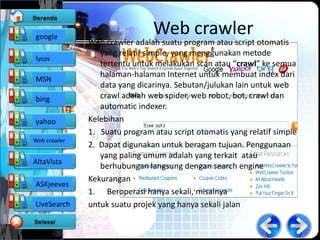 google
                               Web crawler
              Web crawler adalah suatu program atau script otomatis
                 yang relatif simple, yang menggunakan metode
lycos
                 tertentu untuk melakukan scan atau “crawl” ke semua
                 halaman-halaman Internet untuk membuat index dari
MSN
                 data yang dicarinya. Sebutan/julukan lain untuk web
bing             crawl adalah web spider, web robot, bot, crawl dan
                 automatic indexer.
yahoo         Kelebihan
              1. Suatu program atau script otomatis yang relatif simple
Web crawler
              2. Dapat digunakan untuk beragam tujuan. Penggunaan
                 yang paling umum adalah yang terkait atau
AltaVista
                 berhubungan langsung dengan search engine
              Kekurangan
ASKjeeves
              1. Beroperasi hanya sekali, misalnya
LiveSearch    untuk suatu projek yang hanya sekali jalan
 