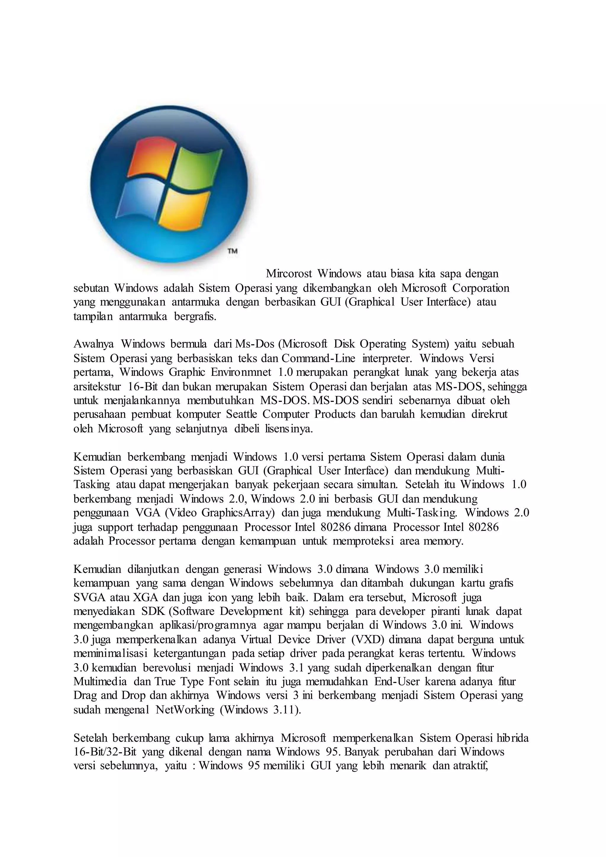 Mircorost Windows atau biasa kita sapa dengan
sebutan Windows adalah Sistem Operasi yang dikembangkan oleh Microsoft Corporation
yang menggunakan antarmuka dengan berbasikan GUI (Graphical User Interface) atau
tampilan antarmuka bergrafis.
Awalnya Windows bermula dari Ms-Dos (Microsoft Disk Operating System) yaitu sebuah
Sistem Operasi yang berbasiskan teks dan Command-Line interpreter. Windows Versi
pertama, Windows Graphic Environmnet 1.0 merupakan perangkat lunak yang bekerja atas
arsitekstur 16-Bit dan bukan merupakan Sistem Operasi dan berjalan atas MS-DOS, sehingga
untuk menjalankannya membutuhkan MS-DOS. MS-DOS sendiri sebenarnya dibuat oleh
perusahaan pembuat komputer Seattle Computer Products dan barulah kemudian direkrut
oleh Microsoft yang selanjutnya dibeli lisensinya.
Kemudian berkembang menjadi Windows 1.0 versi pertama Sistem Operasi dalam dunia
Sistem Operasi yang berbasiskan GUI (Graphical User Interface) dan mendukung Multi-
Tasking atau dapat mengerjakan banyak pekerjaan secara simultan. Setelah itu Windows 1.0
berkembang menjadi Windows 2.0, Windows 2.0 ini berbasis GUI dan mendukung
penggunaan VGA (Video GraphicsArray) dan juga mendukung Multi-Tasking. Windows 2.0
juga support terhadap penggunaan Processor Intel 80286 dimana Processor Intel 80286
adalah Processor pertama dengan kemampuan untuk memproteksi area memory.
Kemudian dilanjutkan dengan generasi Windows 3.0 dimana Windows 3.0 memiliki
kemampuan yang sama dengan Windows sebelumnya dan ditambah dukungan kartu grafis
SVGA atau XGA dan juga icon yang lebih baik. Dalam era tersebut, Microsoft juga
menyediakan SDK (Software Development kit) sehingga para developer piranti lunak dapat
mengembangkan aplikasi/programnya agar mampu berjalan di Windows 3.0 ini. Windows
3.0 juga memperkenalkan adanya Virtual Device Driver (VXD) dimana dapat berguna untuk
meminimalisasi ketergantungan pada setiap driver pada perangkat keras tertentu. Windows
3.0 kemudian berevolusi menjadi Windows 3.1 yang sudah diperkenalkan dengan fitur
Multimedia dan True Type Font selain itu juga memudahkan End-User karena adanya fitur
Drag and Drop dan akhirnya Windows versi 3 ini berkembang menjadi Sistem Operasi yang
sudah mengenal NetWorking (Windows 3.11).
Setelah berkembang cukup lama akhirnya Microsoft memperkenalkan Sistem Operasi hibrida
16-Bit/32-Bit yang dikenal dengan nama Windows 95. Banyak perubahan dari Windows
versi sebelumnya, yaitu : Windows 95 memiliki GUI yang lebih menarik dan atraktif,
 