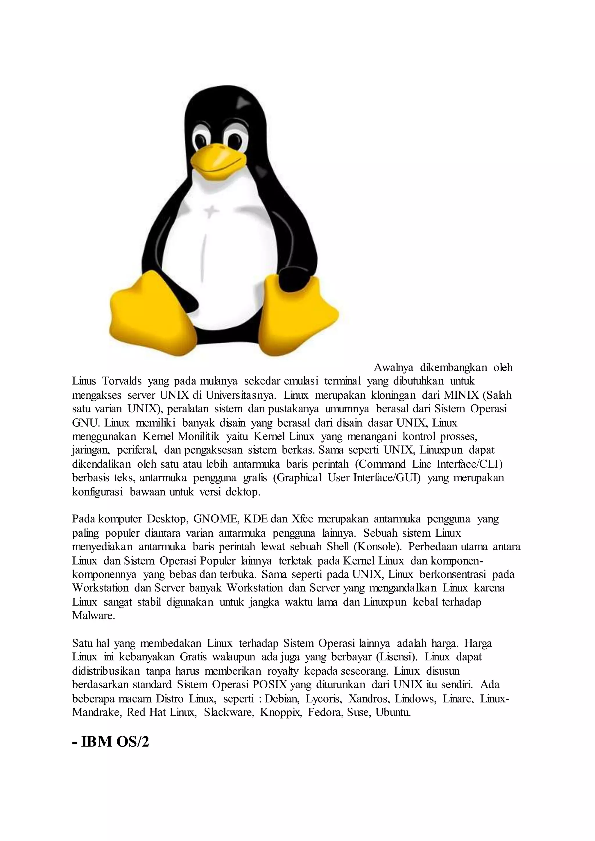 Awalnya dikembangkan oleh
Linus Torvalds yang pada mulanya sekedar emulasi terminal yang dibutuhkan untuk
mengakses server UNIX di Universitasnya. Linux merupakan kloningan dari MINIX (Salah
satu varian UNIX), peralatan sistem dan pustakanya umumnya berasal dari Sistem Operasi
GNU. Linux memiliki banyak disain yang berasal dari disain dasar UNIX, Linux
menggunakan Kernel Monilitik yaitu Kernel Linux yang menangani kontrol prosses,
jaringan, periferal, dan pengaksesan sistem berkas. Sama seperti UNIX, Linuxpun dapat
dikendalikan oleh satu atau lebih antarmuka baris perintah (Command Line Interface/CLI)
berbasis teks, antarmuka pengguna grafis (Graphical User Interface/GUI) yang merupakan
konfigurasi bawaan untuk versi dektop.
Pada komputer Desktop, GNOME, KDE dan Xfce merupakan antarmuka pengguna yang
paling populer diantara varian antarmuka pengguna lainnya. Sebuah sistem Linux
menyediakan antarmuka baris perintah lewat sebuah Shell (Konsole). Perbedaan utama antara
Linux dan Sistem Operasi Populer lainnya terletak pada Kernel Linux dan komponen-
komponennya yang bebas dan terbuka. Sama seperti pada UNIX, Linux berkonsentrasi pada
Workstation dan Server banyak Workstation dan Server yang mengandalkan Linux karena
Linux sangat stabil digunakan untuk jangka waktu lama dan Linuxpun kebal terhadap
Malware.
Satu hal yang membedakan Linux terhadap Sistem Operasi lainnya adalah harga. Harga
Linux ini kebanyakan Gratis walaupun ada juga yang berbayar (Lisensi). Linux dapat
didistribusikan tanpa harus memberikan royalty kepada seseorang. Linux disusun
berdasarkan standard Sistem Operasi POSIX yang diturunkan dari UNIX itu sendiri. Ada
beberapa macam Distro Linux, seperti : Debian, Lycoris, Xandros, Lindows, Linare, Linux-
Mandrake, Red Hat Linux, Slackware, Knoppix, Fedora, Suse, Ubuntu.
- IBM OS/2
 