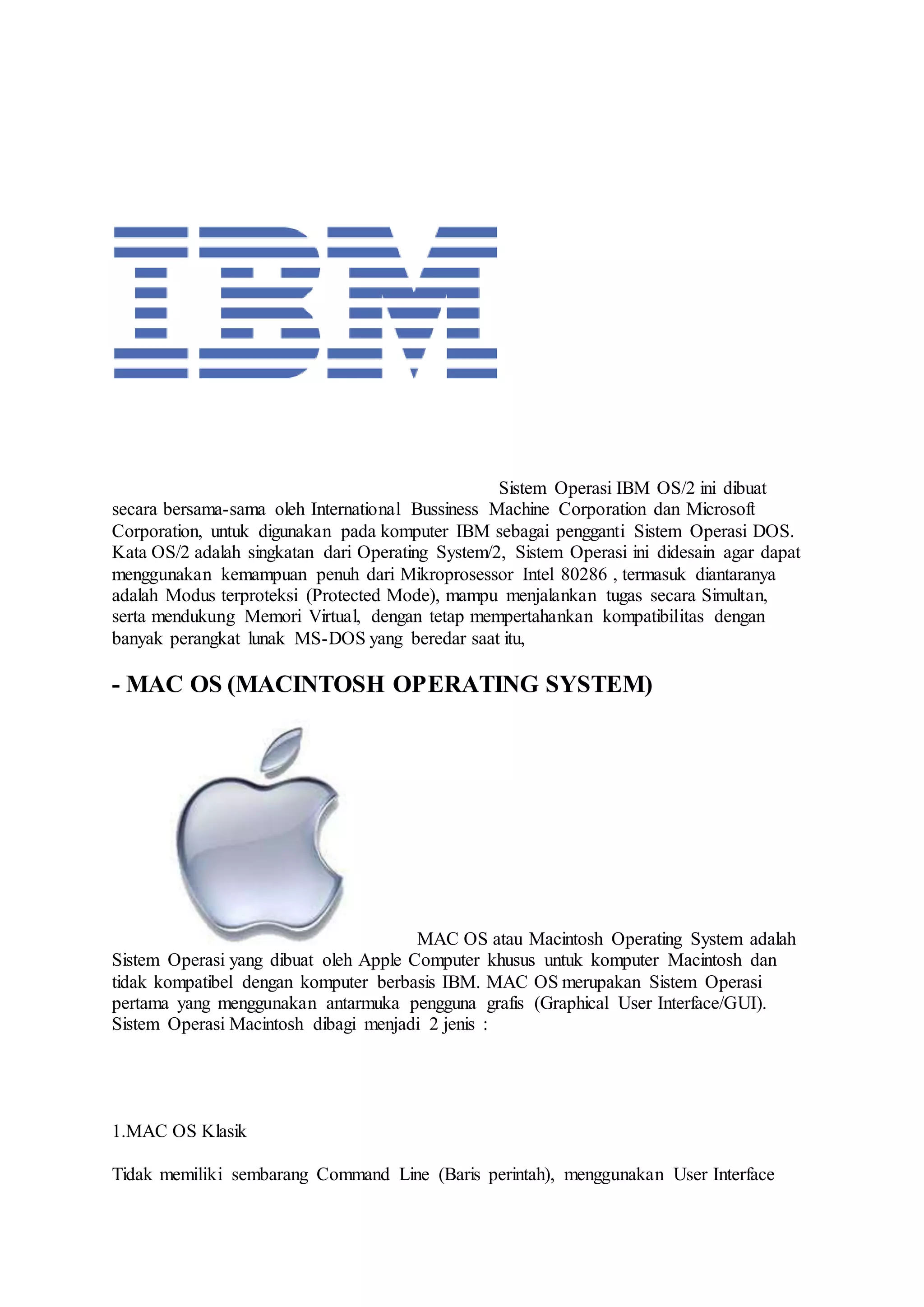 Sistem Operasi IBM OS/2 ini dibuat
secara bersama-sama oleh International Bussiness Machine Corporation dan Microsoft
Corporation, untuk digunakan pada komputer IBM sebagai pengganti Sistem Operasi DOS.
Kata OS/2 adalah singkatan dari Operating System/2, Sistem Operasi ini didesain agar dapat
menggunakan kemampuan penuh dari Mikroprosessor Intel 80286 , termasuk diantaranya
adalah Modus terproteksi (Protected Mode), mampu menjalankan tugas secara Simultan,
serta mendukung Memori Virtual, dengan tetap mempertahankan kompatibilitas dengan
banyak perangkat lunak MS-DOS yang beredar saat itu,
- MAC OS (MACINTOSH OPERATING SYSTEM)
MAC OS atau Macintosh Operating System adalah
Sistem Operasi yang dibuat oleh Apple Computer khusus untuk komputer Macintosh dan
tidak kompatibel dengan komputer berbasis IBM. MAC OS merupakan Sistem Operasi
pertama yang menggunakan antarmuka pengguna grafis (Graphical User Interface/GUI).
Sistem Operasi Macintosh dibagi menjadi 2 jenis :
1.MAC OS Klasik
Tidak memiliki sembarang Command Line (Baris perintah), menggunakan User Interface
 