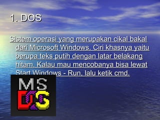 1. DOS
Sistem operasi yang merupakan cikal bakal
dari Microsoft Windows. Ciri khasnya yaitu
berupa teks putih dengan latar belakang
hitam. Kalau mau mencobanya bisa lewat
Start Windows - Run, lalu ketik cmd.

 