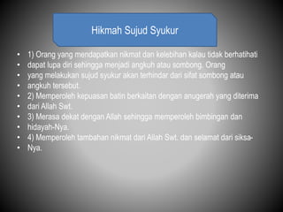 • 1) Orang yang mendapatkan nikmat dan kelebihan kalau tidak berhatihati
• dapat lupa diri sehingga menjadi angkuh atau sombong. Orang
• yang melakukan sujud syukur akan terhindar dari sifat sombong atau
• angkuh tersebut.
• 2) Memperoleh kepuasan batin berkaitan dengan anugerah yang diterima
• dari Allah Swt.
• 3) Merasa dekat dengan Allah sehingga memperoleh bimbingan dan
• hidayah-Nya.
• 4) Memperoleh tambahan nikmat dari Allah Swt. dan selamat dari siksa-
• Nya.
Hikmah Sujud Syukur
 