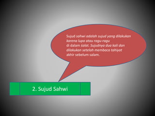 2. Sujud Sahwi
Sujud sahwi adalah sujud yang dilakukan
karena lupa atau ragu-ragu
di dalam śalat. Sujudnya dua kali dan
dilakukan setelah membaca tahiyat
akhir sebelum salam.
 