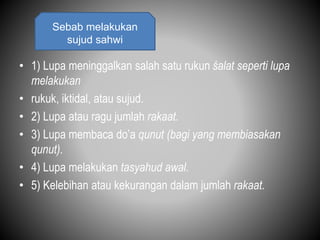 • 1) Lupa meninggalkan salah satu rukun śalat seperti lupa
melakukan
• rukuk, iktidal, atau sujud.
• 2) Lupa atau ragu jumlah rakaat.
• 3) Lupa membaca do’a qunut (bagi yang membiasakan
qunut).
• 4) Lupa melakukan tasyahud awal.
• 5) Kelebihan atau kekurangan dalam jumlah rakaat.
Sebab melakukan
sujud sahwi
 