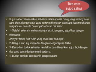 • Sujud sahwi dilaksanakan sebelum salam apabila orang yang sedang śalat
lupa akan bilangan śalat yang sedang dikerjakan atau lupa tidak melakukan
tahiyat awal dan kita baru ingat sebelum dia salam.
• 1) Setelah selesai membaca tahiyat akhir, langsung sujud lagi dengan
• membaca:
Artinya: “Maha Suci Allah yang tidak tidur dan lupa”.
• 2) Bangun dari sujud disertai dengan mengucapkan takbir,
• 3) Kemudian duduk sebentar lalu takbir dan dilanjutkan sujud lagi dengan
• doa yang sama dengan sujud pertama.
• 4) Duduk kembali dan diakhiri dengan salam.
Tata cara
sujud sahwi
 