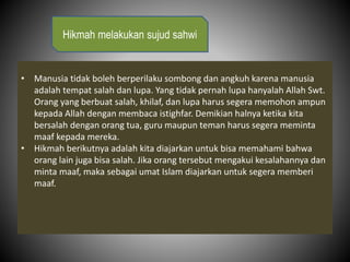 • Manusia tidak boleh berperilaku sombong dan angkuh karena manusia
adalah tempat salah dan lupa. Yang tidak pernah lupa hanyalah Allah Swt.
Orang yang berbuat salah, khilaf, dan lupa harus segera memohon ampun
kepada Allah dengan membaca istighfar. Demikian halnya ketika kita
bersalah dengan orang tua, guru maupun teman harus segera meminta
maaf kepada mereka.
• Hikmah berikutnya adalah kita diajarkan untuk bisa memahami bahwa
orang lain juga bisa salah. Jika orang tersebut mengakui kesalahannya dan
minta maaf, maka sebagai umat Islam diajarkan untuk segera memberi
maaf.
Hikmah melakukan sujud sahwi
 
