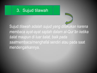 Sujud tilawah adalah sujud yang dilakukan karena
membaca ayat-ayat sajdah dalam al-Qur’ān ketika
śalat maupun di luar śalat, baik pada
saatmembaca/menghafal sendiri atau pada saat
mendengarkannya.
3. Sujud tilawah
 