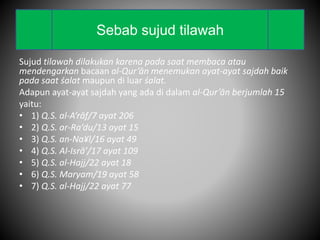 Sujud tilawah dilakukan karena pada saat membaca atau
mendengarkan bacaan al-Qur’ān menemukan ayat-ayat sajdah baik
pada saat śalat maupun di luar śalat.
Adapun ayat-ayat sajdah yang ada di dalam al-Qur’ān berjumlah 15
yaitu:
• 1) Q.S. al-A’rāf/7 ayat 206
• 2) Q.S. ar-Ra’du/13 ayat 15
• 3) Q.S. an-Na¥l/16 ayat 49
• 4) Q.S. Al-Isrā’/17 ayat 109
• 5) Q.S. al-Hajj/22 ayat 18
• 6) Q.S. Maryam/19 ayat 58
• 7) Q.S. al-Hajj/22 ayat 77
Sebab sujud tilawah
 