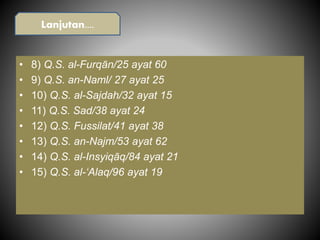 • 8) Q.S. al-Furqān/25 ayat 60
• 9) Q.S. an-Naml/ 27 ayat 25
• 10) Q.S. al-Sajdah/32 ayat 15
• 11) Q.S. Sad/38 ayat 24
• 12) Q.S. Fussilat/41 ayat 38
• 13) Q.S. an-Najm/53 ayat 62
• 14) Q.S. al-Insyiqāq/84 ayat 21
• 15) Q.S. al-‘Alaq/96 ayat 19
Lanjutan....
 