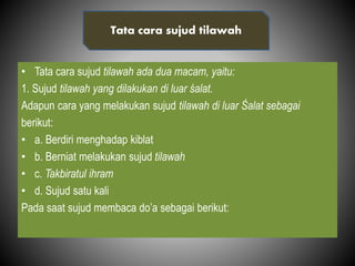 • Tata cara sujud tilawah ada dua macam, yaitu:
1. Sujud tilawah yang dilakukan di luar śalat.
Adapun cara yang melakukan sujud tilawah di luar Śalat sebagai
berikut:
• a. Berdiri menghadap kiblat
• b. Berniat melakukan sujud tilawah
• c. Takbiratul ihram
• d. Sujud satu kali
Pada saat sujud membaca do’a sebagai berikut:
Tata cara sujud tilawah
 