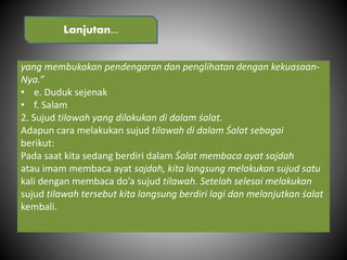 yang membukakan pendengaran dan penglihatan dengan kekuasaan-
Nya.”
• e. Duduk sejenak
• f. Salam
2. Sujud tilawah yang dilakukan di dalam śalat.
Adapun cara melakukan sujud tilawah di dalam Śalat sebagai
berikut:
Pada saat kita sedang berdiri dalam Śalat membaca ayat sajdah
atau imam membaca ayat sajdah, kita langsung melakukan sujud satu
kali dengan membaca do’a sujud tilawah. Setelah selesai melakukan
sujud tilawah tersebut kita langsung berdiri lagi dan melanjutkan śalat
kembali.
Lanjutan...
 