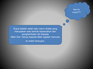 Apa itu
sujud???
Sujud adalah salah satu rukun shalat yang
merupakan satu bentuk kepasrahan dan
penghambaan diri kepada
Allah Swt. Hanya kepada Allah sajalah manusia
itu boleh bersujud.
 