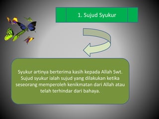 1. Sujud Syukur
Syukur artinya berterima kasih kepada Allah Swt.
Sujud syukur ialah sujud yang dilakukan ketika
seseorang memperoleh kenikmatan dari Allah atau
telah terhindar dari bahaya.
 