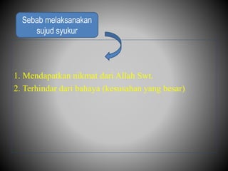 1. Mendapatkan nikmat dari Allah Swt.
2. Terhindar dari bahaya (kesusahan yang besar)
Sebab melaksanakan
sujud syukur
 