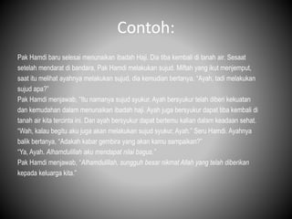 Contoh:
Pak Hamdi baru selesai menunaikan ibadah Haji. Dia tiba kembali di tanah air. Sesaat
setelah mendarat di bandara, Pak Hamdi melakukan sujud. Miftah yang ikut menjemput,
saat itu melihat ayahnya melakukan sujud, dia kemudian bertanya, “Ayah, tadi melakukan
sujud apa?”
Pak Hamdi menjawab, “Itu namanya sujud syukur. Ayah bersyukur telah diberi kekuatan
dan kemudahan dalam menunaikan ibadah haji. Ayah juga bersyukur dapat tiba kembali di
tanah air kita tercinta ini. Dan ayah bersyukur dapat bertemu kalian dalam keadaan sehat.
“Wah, kalau begitu aku juga akan melakukan sujud syukur, Ayah.” Seru Hamdi. Ayahnya
balik bertanya, “Adakah kabar gembira yang akan kamu sampaikan?”
“Ya, Ayah. Alhamdulillah aku mendapat nilai bagus.”
Pak Hamdi menjawab, “Alhamdulillah, sungguh besar nikmat Allah yang telah diberikan
kepada keluarga kita.”
 