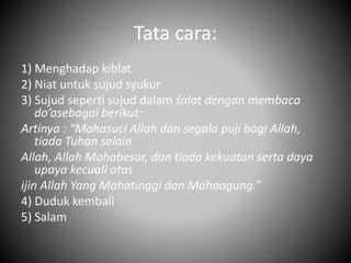 Tata cara:
1) Menghadap kiblat
2) Niat untuk sujud syukur
3) Sujud seperti sujud dalam śalat dengan membaca
do’asebagai berikut:
Artinya : “Mahasuci Allah dan segala puji bagi Allah,
tiada Tuhan selain
Allah, Allah Mahabesar, dan tiada kekuatan serta daya
upaya kecuali atas
ijin Allah Yang Mahatinggi dan Mahaagung.”
4) Duduk kembali
5) Salam
 