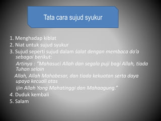 1. Menghadap kiblat
2. Niat untuk sujud syukur
3. Sujud seperti sujud dalam śalat dengan membaca do’a
sebagai berikut:
Artinya : “Mahasuci Allah dan segala puji bagi Allah, tiada
Tuhan selain
Allah, Allah Mahabesar, dan tiada kekuatan serta daya
upaya kecuali atas
ijin Allah Yang Mahatinggi dan Mahaagung.”
4. Duduk kembali
5. Salam
Tata cara sujud syukur
 