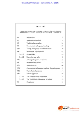CHAPTER 3
A PERSPECTIVE ON SECOND LANGUAGE TEACHING
3.1 Introduction 35
3.2 Approach and method 35
3.3 Traditional approaches 36
3.4 Communicative language teaching 38
3.4.1 Theory of language as communication 39
3.4.2 Information gap technique 41
3.4.2.1 Jigsaw tasks 43
3.4.2.2 Reasoning-gap tasks 43
3.4.3 Active participation of learners 43
3.5 Interpretations of CLT 45
3.5.1 Authentic texts 46
3.5.2 Communicative language teaching: the mainstream 49
3.5.3 Psychological emphases 54
3.5.4 Natural approach 56
3.5.4.1 The Affective Filter hypothesis 57
3.5.4.2 The Total Physical Response technique 59
3.6 Conclusion 61
U
Un
ni
iv
ve
er
rs
si
it
ty
y o
of
f P
Pr
re
et
to
or
ri
ia
a e
et
td
d –
– V
Va
an
n d
de
er
r W
Wa
al
l,
, R
R J
J (
(2
20
00
04
4)
)
 