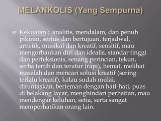    Kekuatan : analitis, mendalam, dan penuh
    pikiran, serius dan bertujuan, terjadwal,
    artistik, musikal dan kreatif, sensitif, mau
    mengorbankan diri dan idealis, standar tinggi
    dan perfeksionis, senang perincian, tekun,
    serba tertib dan teratur (rapi), hemat, melihat
    masalah dan mencari solusi kreatif (sering
    terlalu kreatif), kalau sudah mulai,
    dituntaskan, berteman dengan hati-hati, puas
    di belakang layar, menghindari perhatian, mau
    mendengar keluhan, setia, serta sangat
    memperhatikan orang lain.
 