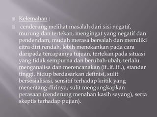    Kelemahan :
    cenderung melihat masalah dari sisi negatif,
    murung dan tertekan, mengingat yang negatif dan
    pendendam, mudah merasa bersalah dan memiliki
    citra diri rendah, lebih menekankan pada cara
    daripada tercapainya tujuan, tertekan pada situasi
    yang tidak sempurna dan berubah-ubah, terlalu
    menganalisa dan merencanakan (if..if..if..), standar
    tinggi, hidup berdasarkan definisi, sulit
    bersosialisasi, sensitif terhadap kritik yang
    menentang dirinya, sulit mengungkapkan
    perasaan (cenderung menahan kasih sayang), serta
    skeptis terhadap pujian).
 