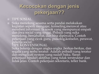    TIPE SOSIAL
   Suka menolong sesama serta pandai melakukan
    kegiatan seperti mengajar, konseling,merawat atau
    memberi informasi. Ia sosok yang mempunyai empati
    dan jiwa social yang tinggi. Pribadi yang suka
    menolong, bersahabat, dan bisa dipercaya. Contoh
    pekerjaan yang cicok guru, psikolog,konselor, perawat,
    pekerja social.
    TIPE KONVENSIONAL
    Suka bekerja dengan angka-angka ,berkas-berkas, dan
    segala yang serba teratur. Adalah pribadi yang teratur
    dan mengikuti system yang sudah baku. Saran
    pekerjaan hindari aktifitas yang tidak terstruktur dan
    tidak jelas. Contoh pekerjaan sekretaris, teller bank.
 