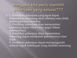    1. Pemilihan pekerjaan yang tepat dapat
    menentukan seseorang akan diterima atau tidak
    dalam pekerjaan tersebut
    2. Pemilihan pekerjaan akan menentukan
    seseorang dapat sukses atau gagal dalam
    pekerjaannya
    3. Pemilihan pekerjaan akan menentukan
    seseorang dapat menikmati pekerjaannya atau
    tidak
    4. Pemilihan pekerjaan dapat mempengaruhi
    seluruh aspek kehidupan yang dimiliki seseorang
 