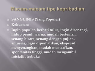    SANGUINIS (Yang Populer)
   Kekuatan:
   Ingin populer, berhati tulus, ingin disenangi,
    hidup penuh warna, mudah berteman,
    senang bicara, senang dengan pujian,
    antusias,ingin diperhatikan, ekspresif,
    menyenangkan, mudah memaafkan,
    spontanitas tinggi, mudah mengambil
    inisiatif, terbuka
 