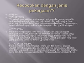    Sanguin:
   TIPE ARTISTIK
    Tertarik dengan aktifitas seni , drama , keterampilan tangan, menulis
    sastra.adalah pribadi yang ekspresif, orisinil, dan independen. Saran
    pekerjaan hindari aktivitas yang rutin dan serta berulang. Pekerjaan yang
    sesuai adalah designer, editor buku, composer, dan graphic designer.
    4. TIPE SOSIAL
   Suka menolong sesama serta pandai melakukan kegiatan seperti
    mengajar, konseling,merawat atau memberi informasi. Ia sosok yang
    mempunyai empati dan jiwa social yang tinggi. Pribadi yang suka
    menolong, bersahabat, dan bisa dipercaya. Contoh pekerjaan yang cocok
    guru, psikolog,konselor, perawat, pekerja social.
    5. TIPE ENTERPRISING
    Suka memimpin, mempengaruhi orang lain dan menjual gagasan.
    Adalah pribadi yang enerjik, ambisius dan bisa bersosialisasi. Hindari
    aktifitas yang membutuhkan observasi mendalam dan pemikiran analitis
    Kerja dibidang sales, agen real estate, pengacara, hakim, manajer hotel.
 