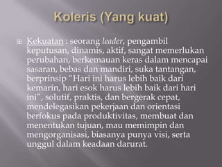    Kekuatan : seorang leader, pengambil
    keputusan, dinamis, aktif, sangat memerlukan
    perubahan, berkemauan keras dalam mencapai
    sasaran, bebas dan mandiri, suka tantangan,
    berprinsip “Hari ini harus lebih baik dari
    kemarin, hari esok harus lebih baik dari hari
    ini”, solutif, praktis, dan bergerak cepat,
    mendelegasikan pekerjaan dan orientasi
    berfokus pada produktivitas, membuat dan
    menentukan tujuan, mau memimpin dan
    mengorganisasi, biasanya punya visi, serta
    unggul dalam keadaan darurat.
 